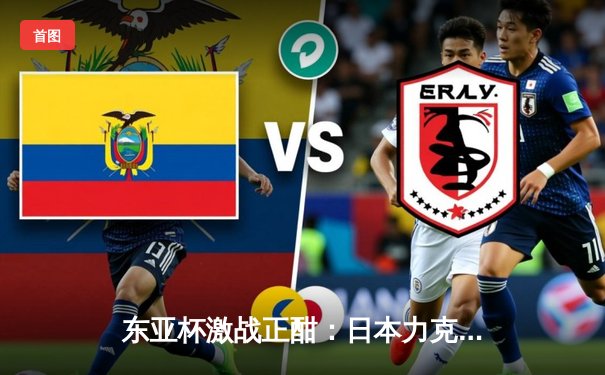 东亚杯激战正酣：日本力克韩国登顶，中国男足憾平香港收官