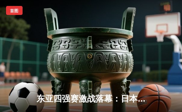 东亚四强赛激战落幕：日本队逆转夺冠，中国男足憾负韩国获亚军