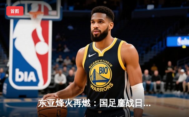 东亚烽火再燃：国足鏖战日本，韦世豪世界波难挽败局