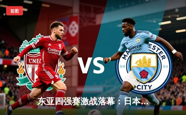 东亚四强赛激战落幕：日本队力克韩国夺冠，中国男足憾负获季军