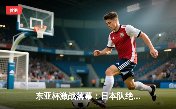 东亚杯激战落幕：日本队绝杀夺冠，中国队憾负韩国获季军