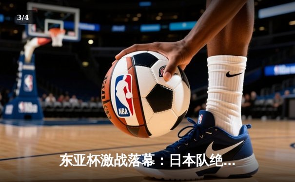 东亚杯激战落幕：日本队绝杀夺冠，中国队憾负韩国获季军 - 3