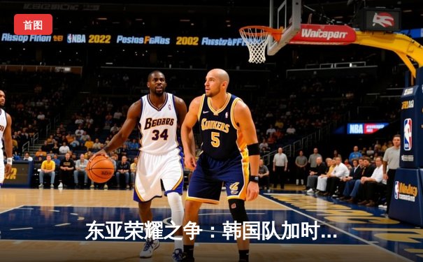 东亚荣耀之争：韩国队加时赛险胜日本，成功卫冕东亚四强赛冠军